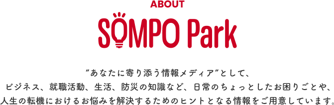 ABOUT SOMPO Park ”あなたに寄り添う情報メディア”として、ビジネス、就職活動、生活、防災の知識など、日常のちょっとしたお困りごとや、人生の転機におけるお悩みを解決するためのヒントとなる情報をご用意しています。