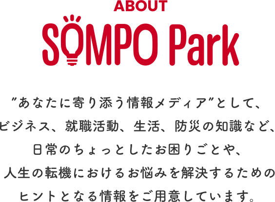 ABOUT SOMPO Park ”あなたに寄り添う情報メディア”として、ビジネス、就職活動、生活、防災の知識など、日常のちょっとしたお困りごとや、人生の転機におけるお悩みを解決するためのヒントとなる情報をご用意しています。