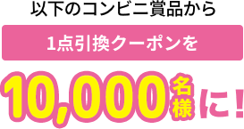 以下のコンビニ賞品から 1点引換チケットを10,000名様に!