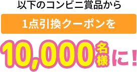 以下のコンビニ賞品から 1点引換チケットを10,000名様に！