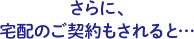 さらに、宅配のご契約もされると…