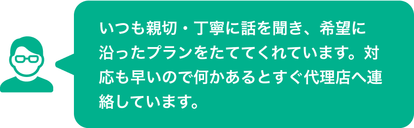 いつも親切・丁寧に話を聞き、希望に沿ったプランをたててくれています。対応も早いので何かあるとすぐ代理店へ連絡しています。