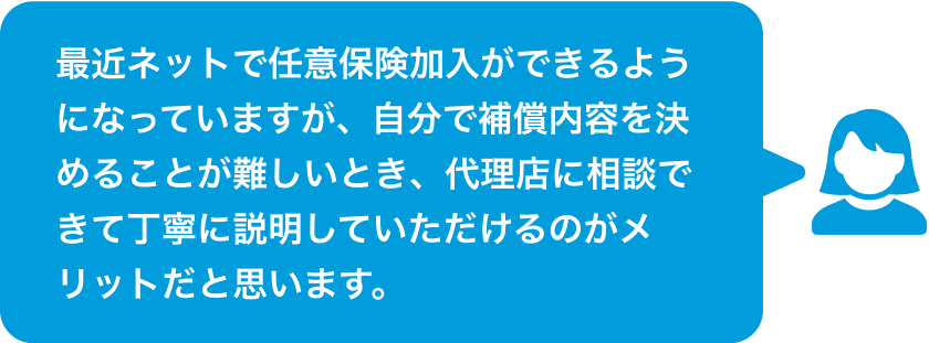 最近ネットで任意保険加入ができるようになっていますが、自分で補償内容を決めることが難しいとき、代理店に相談できて丁寧に説明していただけるのがメリットだと思います。