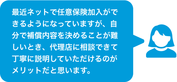 最近ネットで任意保険加入ができるようになっていますが、自分で補償内容を決めることが難しいとき、代理店に相談できて丁寧に説明していただけるのがメリットだと思います。