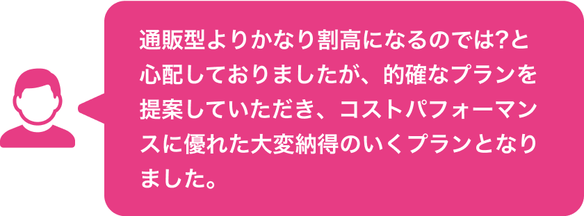 通販型よりかなり割高になるのでは?と心配しておりましたが、的確なプランを提案していただき、コストパフォーマンスに優れた大変納得のいくプランとなりました。