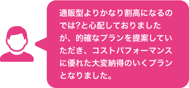 通販型よりかなり割高になるのでは?と心配しておりましたが、的確なプランを提案していただき、コストパフォーマンスに優れた大変納得のいくプランとなりました。