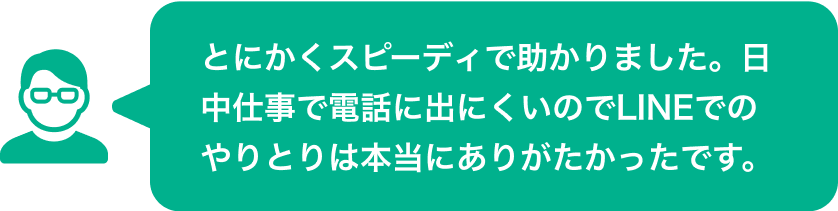 とにかくスピーディで助かりました。日中仕事で電話に出にくいのでLINEでのやりとりは本当にありがたかったです。