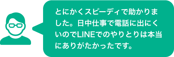 とにかくスピーディで助かりました。日中仕事で電話に出にくいのでLINEでのやりとりは本当にありがたかったです。