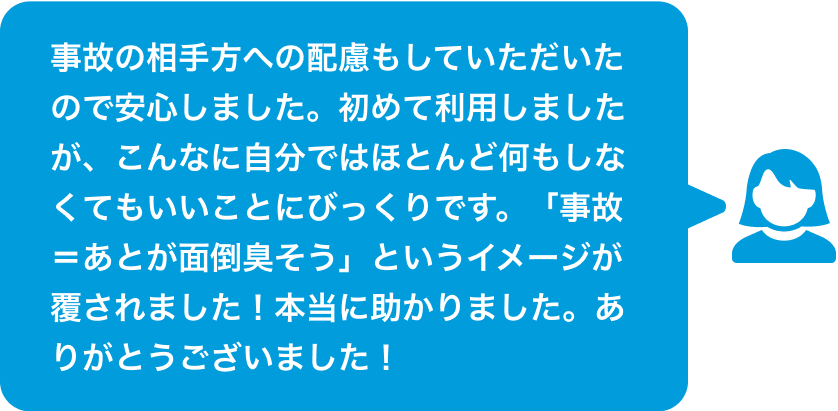 事故の相手方への配慮もしていただいたので安心しました。初めて利用しましたが、こんなに自分ではほとんど何もしなくてもいいことにびっくりです。「事故=あとが面倒臭そう」というイメージが覆されました!本当に助かりました。ありがとうございました!