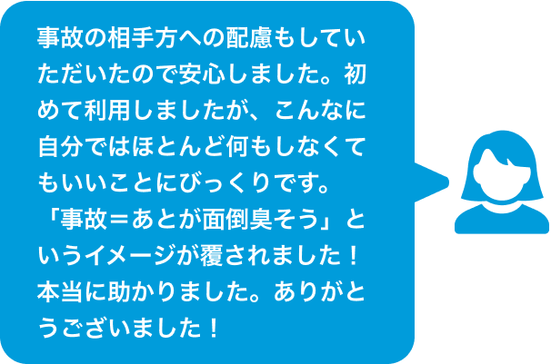 事故の相手方への配慮もしていただいたので安心しました。初めて利用しましたが、こんなに自分ではほとんど何もしなくてもいいことにびっくりです。「事故=あとが面倒臭そう」というイメージが覆されました!本当に助かりました。ありがとうございました!