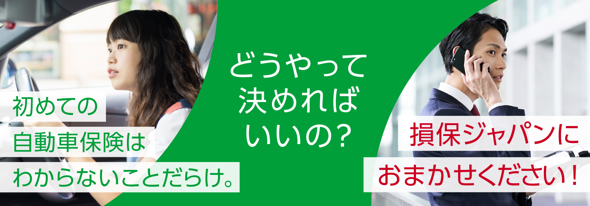 どうやって決めればいいの？ 初めての自動車保険はわからないことだらけ。損保ジャパンにおまかせください！