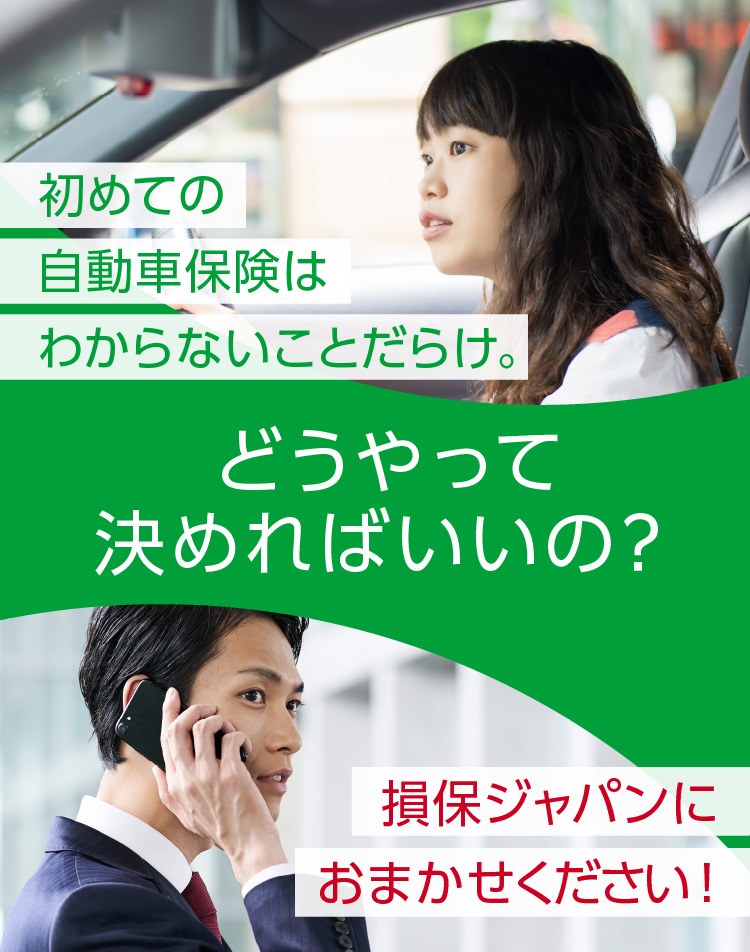 どうやって決めればいいの？ 初めての自動車保険はわからないことだらけ。損保ジャパンにおまかせください！