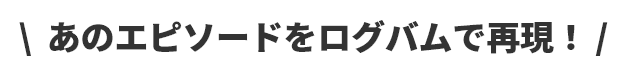 ＼あのエピソードをログバムで再現！／