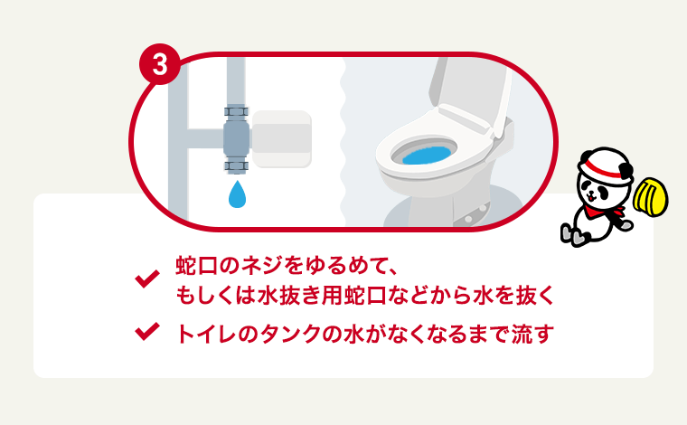 3. ・蛇口のネジをゆるめて、もしくは水抜き用蛇口などから水を抜く ・トイレのタンクの水がなくなるまで流す