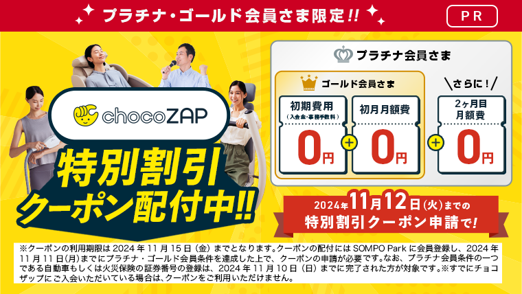 プラチナ・ゴールド会員さま限定 ！[PR]　chocoZAP特別割引クーポン配布中！！　2024年11月12日（火）までの特別割引クーポン申請　ゴールド会員さま「初期費用（入会金・事務手数料）0円　＋　初月月額費0円」　プラチナ会員さま「さらに！　2か月目月額費0円」　※クーポンの利用期限は2024年 11月 15日（金）までとなります。クーポンの配付にはSOMPO Parkに会員登録し、2024年11月11日（月）までにプラチナ ・ゴールド会員条件を達成した上で、クーポンの申請が必要です。なお、プラチナ会員条件の一つである自動車もしくは火災保険の証券番号の登録は、2024年11月10日（日）までに完了された方が対象です。※すでにチョコザッブにご入会いただいている場合は、クーポンをご利用いただけません。