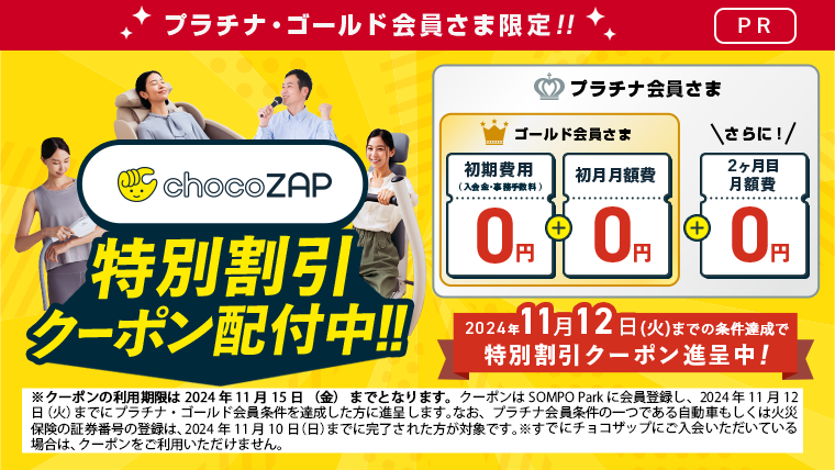 プラチナ・ゴールド会員さま限定 ！[PR]　chocoZAP特別割引クーポン配布中！！　　ゴールド会員さま「初期費用（入会金・事務手数料）0円　＋　初月月額費0円」　プラチナ会員さま「さらに！　2か月目月額費0円」　2024年11月12日（火）までの条件達成で特別割引クーポン進呈中！　※クーポンの利用期限は2024年 11月 15日（金）までとなります。クーポンの配付にはSOMPO Parkに会員登録し、2024年11月11日（月）までにプラチナ ・ゴールド会員条件を達成した方に進呈します。なお、プラチナ会員条件の一つである自動車もしくは火災保険の証券番号の登録は、2024年11月10日（日）までに完了された方が対象です。※すでにチョコザッブにご入会いただいている場合は、クーポンをご利用いただけません。