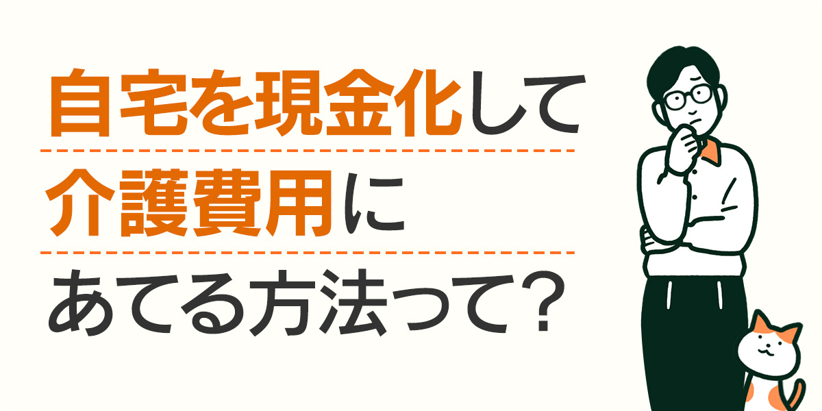 自宅を現金化して介護費用にあてる方法って？