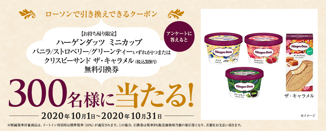 簡単応募キャンペーン 簡単なアンケートに答えて【お持ち帰り限定】ハーゲンダッツ ミニカップ バニラ/ストロベリー/グリーンティーいずれか1つまたはクリスピーサンド ザ・キャラメル(税込319円)無料引換券が当たる!2020年10月1日~2020年10月31日まで