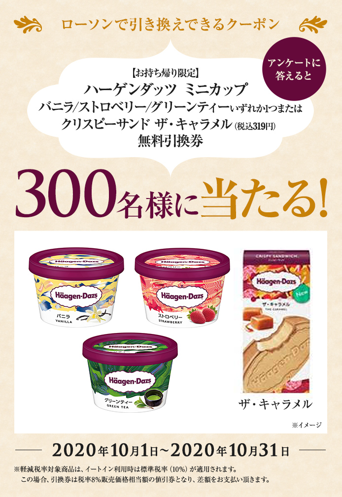 簡単応募キャンペーン 簡単なアンケートに答えて【お持ち帰り限定】ハーゲンダッツ ミニカップ バニラ/ストロベリー/グリーンティーいずれか1つまたはクリスピーサンド ザ・キャラメル(税込319円)無料引換券が当たる!2020年10月1日~2020年10月31日まで