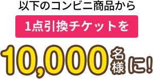 右のコンビニ商品から1点引き換えチケットを10,000名様に!