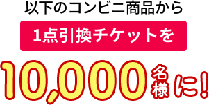 以下のコンビニ商品から 1点引換チケットを10,000名様に!