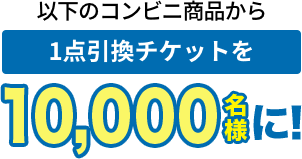 以下のコンビニ商品から 1点引換チケットを10,000名様に!