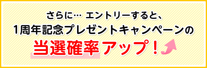 さらに… エントリーすると、1周年記念プレゼントキャンペーンの当選確率アップ！