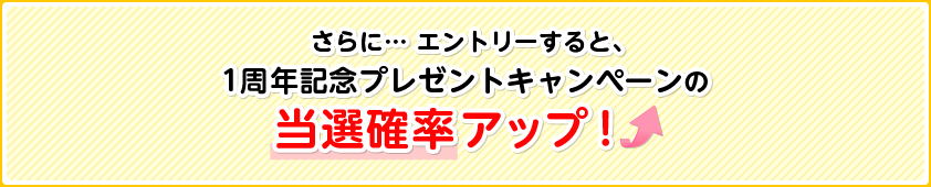 さらに… エントリーすると、1周年記念プレゼントキャンペーンの当選確率アップ！