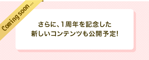 coming soon　さらに、1周年を記念した新しいコンテンツも公開予定！
