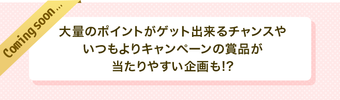 coming soon　大量のポイントがゲット出来るチャンスやいつもよりキャンペーンの賞品が当たりやすい企画も！？