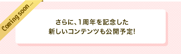 coming soon　さらに、1周年を記念した新しいコンテンツも公開予定！